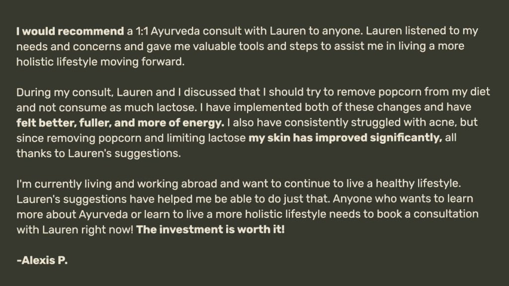 
I would recommend a 1:1 Ayurveda consult with Lauren to anyone. Lauren listened to my needs and concerns and gave me valuable tools and steps to assist me in living a more
holistic lifestyle moving forward. 

During my consult, Lauren and I discussed that I should try to remove popcorn from my diet and not consume as much lactose. I have implemented both of these changes and have felt better, fuller, and more of energy. I also have consistently struggled with acne, but since removing popcorn and limiting lactose my skin has improved significantly, all thanks to Lauren's suggestions. 

I'm currently living and working abroad and want to continue to live a healthy lifestyle.
Lauren's suggestions have helped me be able to do just that. Anyone who wants to learn more about Ayurveda or learn to live a more holistic lifestyle needs to book a consultation with Lauren right now! The investment is worth it! 

-Alexis P.
