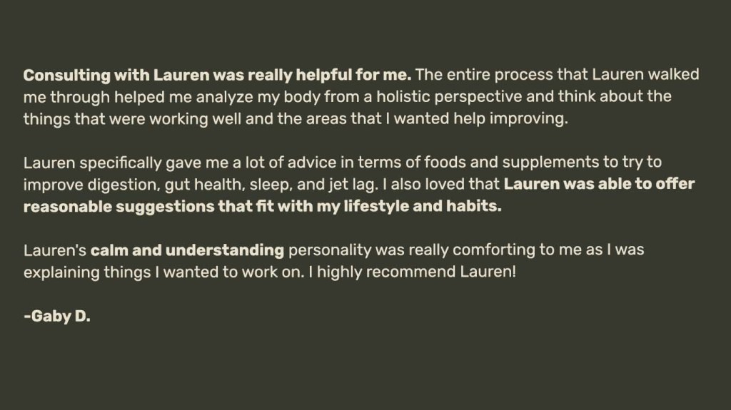 Consulting with Lauren was really helpful for me. The entire process that Lauren walked me through helped me analyze my body from a holistic perspective and think about the things that were working well and the areas that I wanted help improving.

Lauren specifically gave me a lot of advice in terms of foods and supplements to try to
improve digestion, gut health, sleep, and jet lag. I also loved that Lauren was able to offer reasonable suggestions that fit with my lifestyle and habits.

Lauren's calm and understanding personality was really comforting to me as I was
explaining things I wanted to work on. I highly recommend Lauren!

-Gaby D.